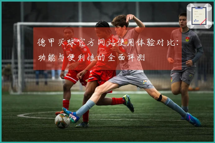 德甲买球官方网站使用体验对比：功能与便利性的全面评测